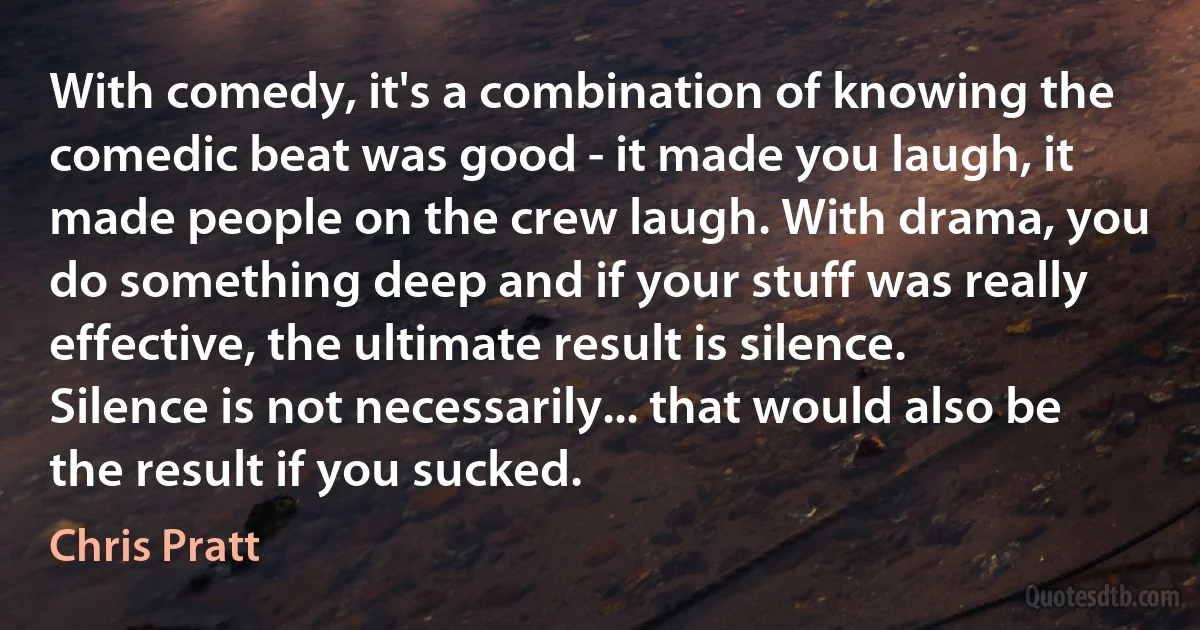 With comedy, it's a combination of knowing the comedic beat was good - it made you laugh, it made people on the crew laugh. With drama, you do something deep and if your stuff was really effective, the ultimate result is silence. Silence is not necessarily... that would also be the result if you sucked. (Chris Pratt)