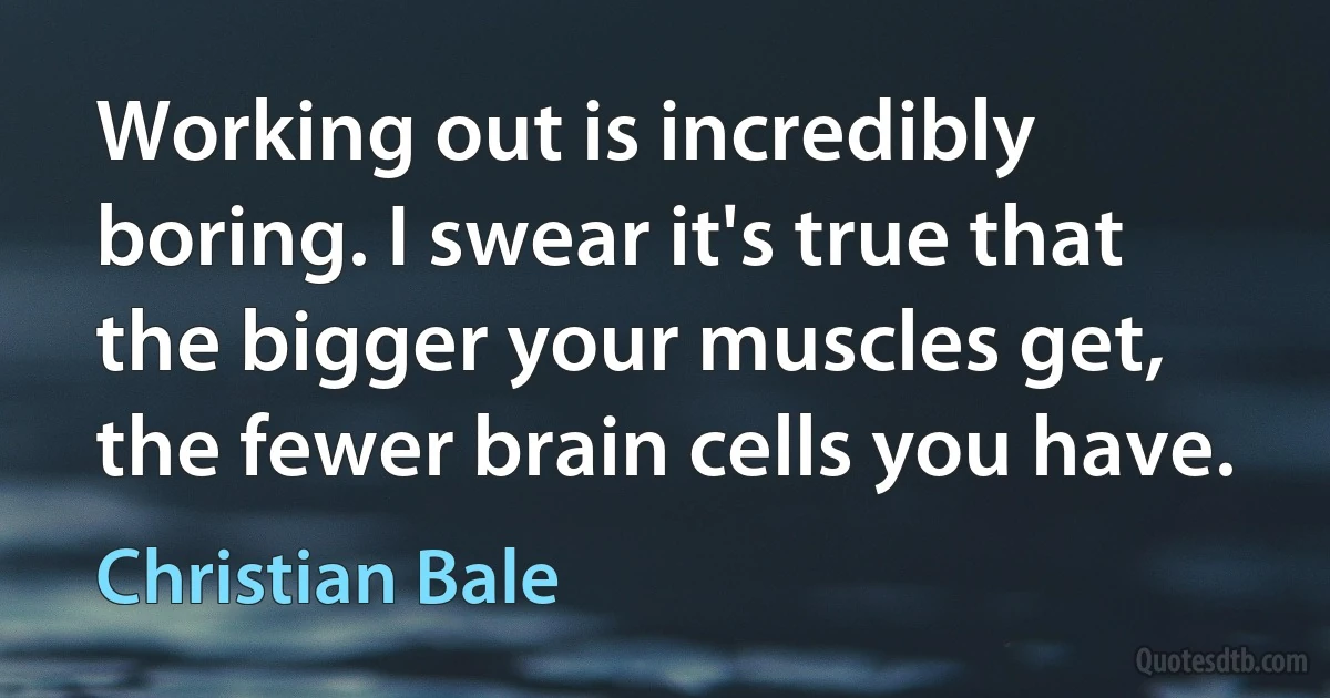 Working out is incredibly boring. I swear it's true that the bigger your muscles get, the fewer brain cells you have. (Christian Bale)