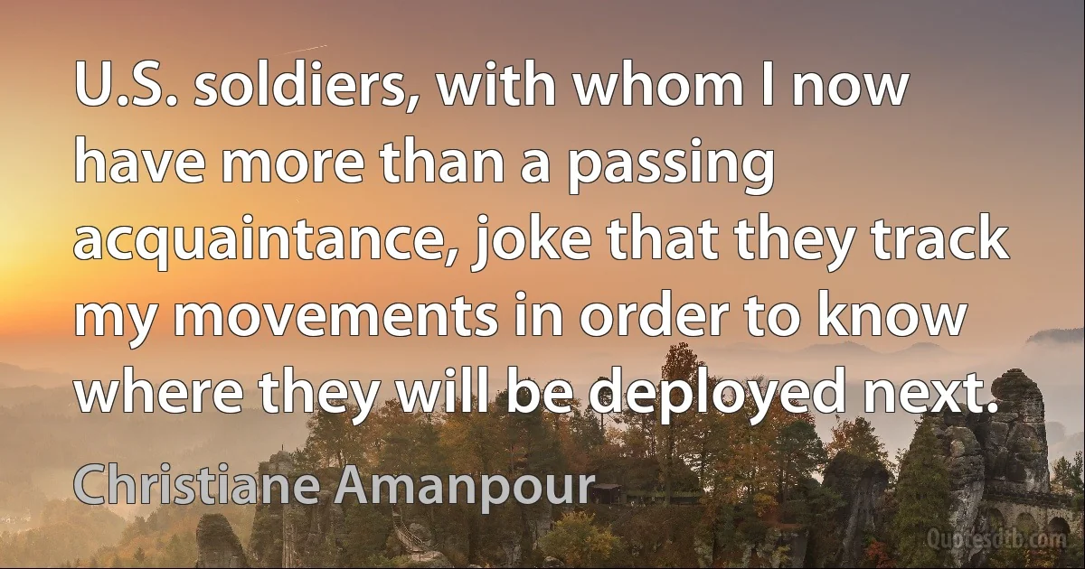 U.S. soldiers, with whom I now have more than a passing acquaintance, joke that they track my movements in order to know where they will be deployed next. (Christiane Amanpour)