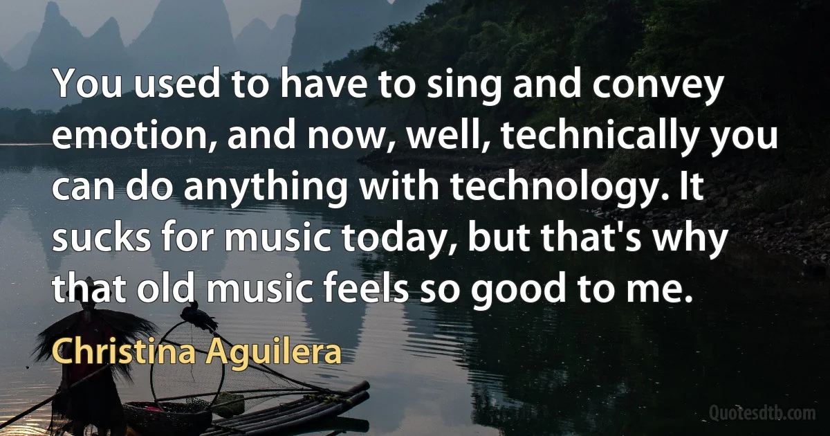 You used to have to sing and convey emotion, and now, well, technically you can do anything with technology. It sucks for music today, but that's why that old music feels so good to me. (Christina Aguilera)