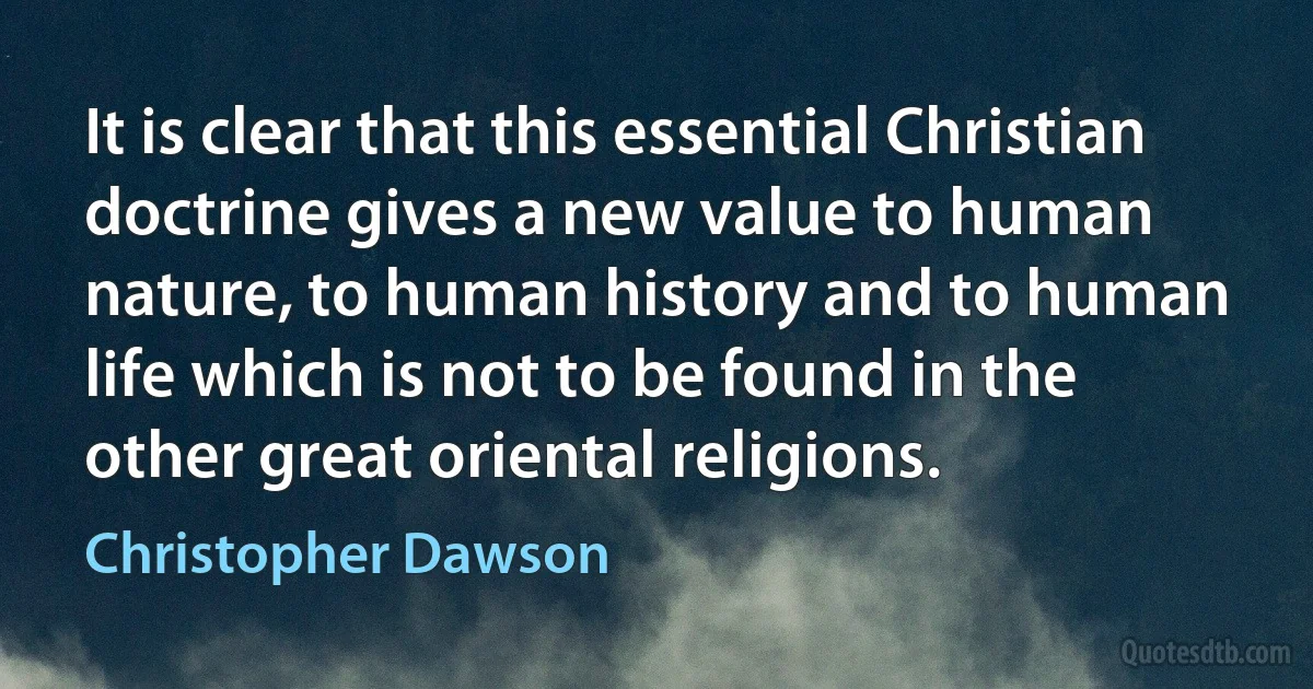 It is clear that this essential Christian doctrine gives a new value to human nature, to human history and to human life which is not to be found in the other great oriental religions. (Christopher Dawson)