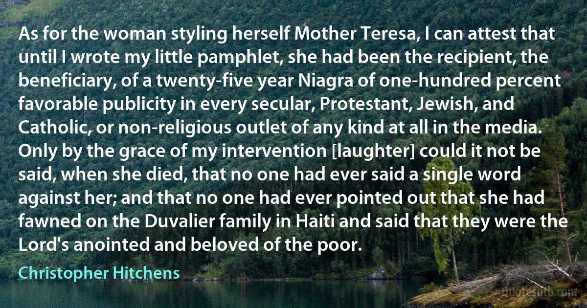 As for the woman styling herself Mother Teresa, I can attest that until I wrote my little pamphlet, she had been the recipient, the beneficiary, of a twenty-five year Niagra of one-hundred percent favorable publicity in every secular, Protestant, Jewish, and Catholic, or non-religious outlet of any kind at all in the media. Only by the grace of my intervention [laughter] could it not be said, when she died, that no one had ever said a single word against her; and that no one had ever pointed out that she had fawned on the Duvalier family in Haiti and said that they were the Lord's anointed and beloved of the poor. (Christopher Hitchens)