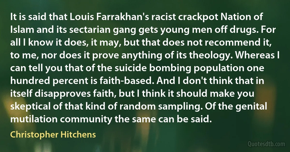 It is said that Louis Farrakhan's racist crackpot Nation of Islam and its sectarian gang gets young men off drugs. For all I know it does, it may, but that does not recommend it, to me, nor does it prove anything of its theology. Whereas I can tell you that of the suicide bombing population one hundred percent is faith-based. And I don't think that in itself disapproves faith, but I think it should make you skeptical of that kind of random sampling. Of the genital mutilation community the same can be said. (Christopher Hitchens)