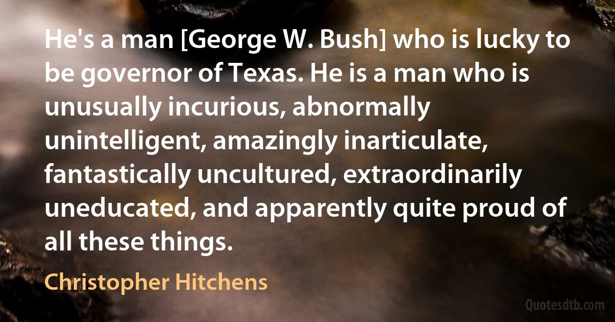 He's a man [George W. Bush] who is lucky to be governor of Texas. He is a man who is unusually incurious, abnormally unintelligent, amazingly inarticulate, fantastically uncultured, extraordinarily uneducated, and apparently quite proud of all these things. (Christopher Hitchens)