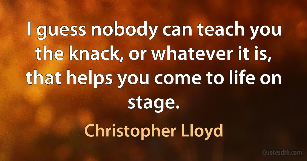 I guess nobody can teach you the knack, or whatever it is, that helps you come to life on stage. (Christopher Lloyd)