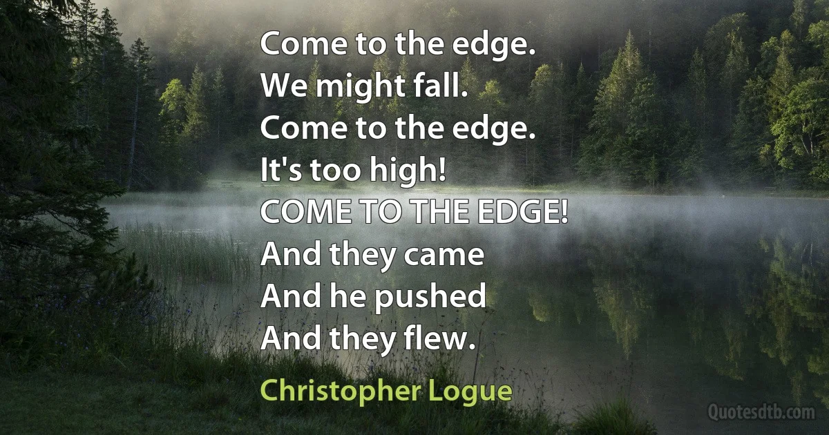 Come to the edge.
We might fall.
Come to the edge.
It's too high!
COME TO THE EDGE!
And they came
And he pushed
And they flew. (Christopher Logue)