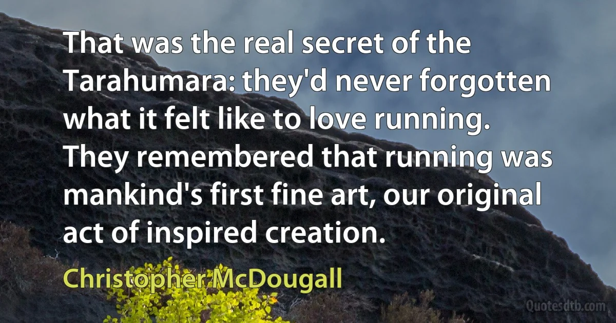 That was the real secret of the Tarahumara: they'd never forgotten what it felt like to love running. They remembered that running was mankind's first fine art, our original act of inspired creation. (Christopher McDougall)