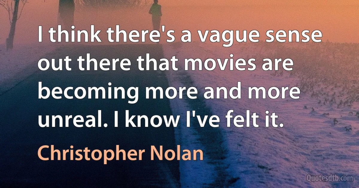 I think there's a vague sense out there that movies are becoming more and more unreal. I know I've felt it. (Christopher Nolan)