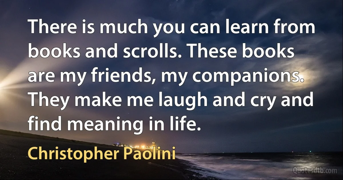 There is much you can learn from books and scrolls. These books are my friends, my companions. They make me laugh and cry and find meaning in life. (Christopher Paolini)