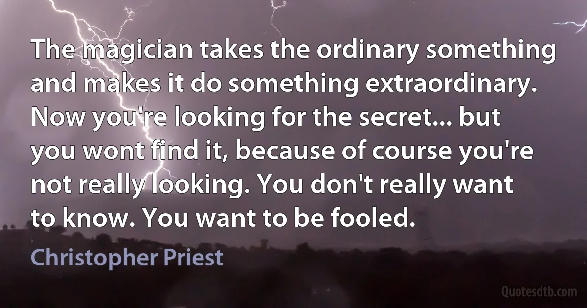 The magician takes the ordinary something and makes it do something extraordinary. Now you're looking for the secret... but you wont find it, because of course you're not really looking. You don't really want to know. You want to be fooled. (Christopher Priest)