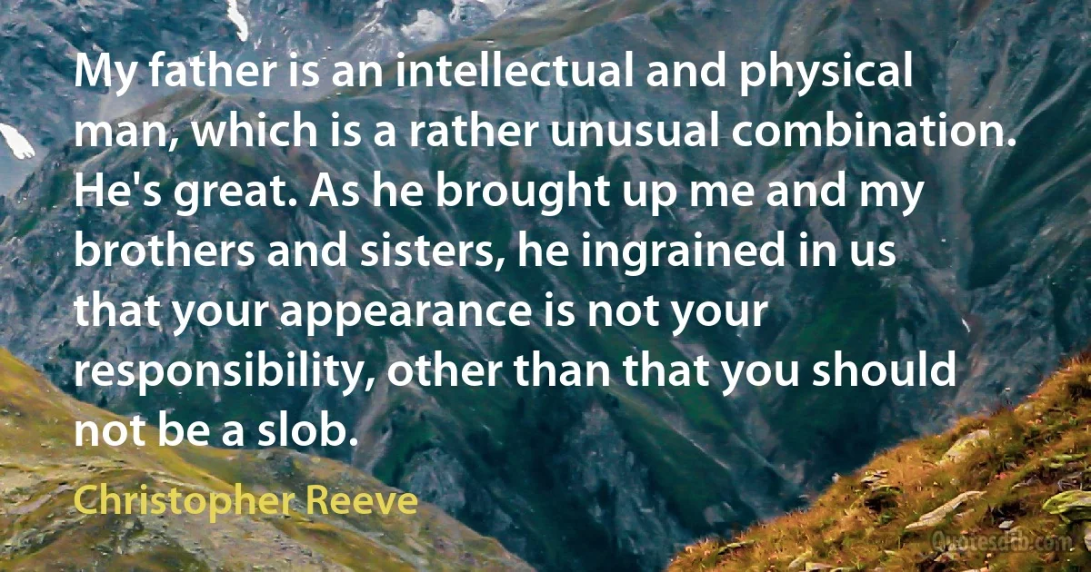 My father is an intellectual and physical man, which is a rather unusual combination. He's great. As he brought up me and my brothers and sisters, he ingrained in us that your appearance is not your responsibility, other than that you should not be a slob. (Christopher Reeve)