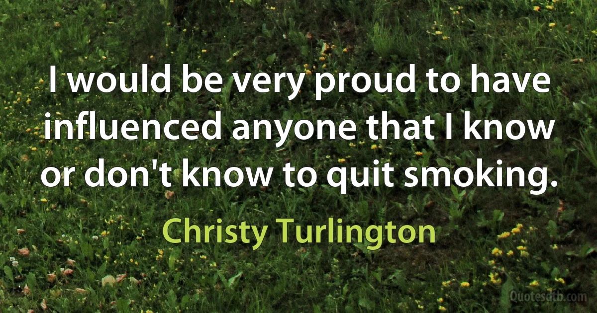 I would be very proud to have influenced anyone that I know or don't know to quit smoking. (Christy Turlington)