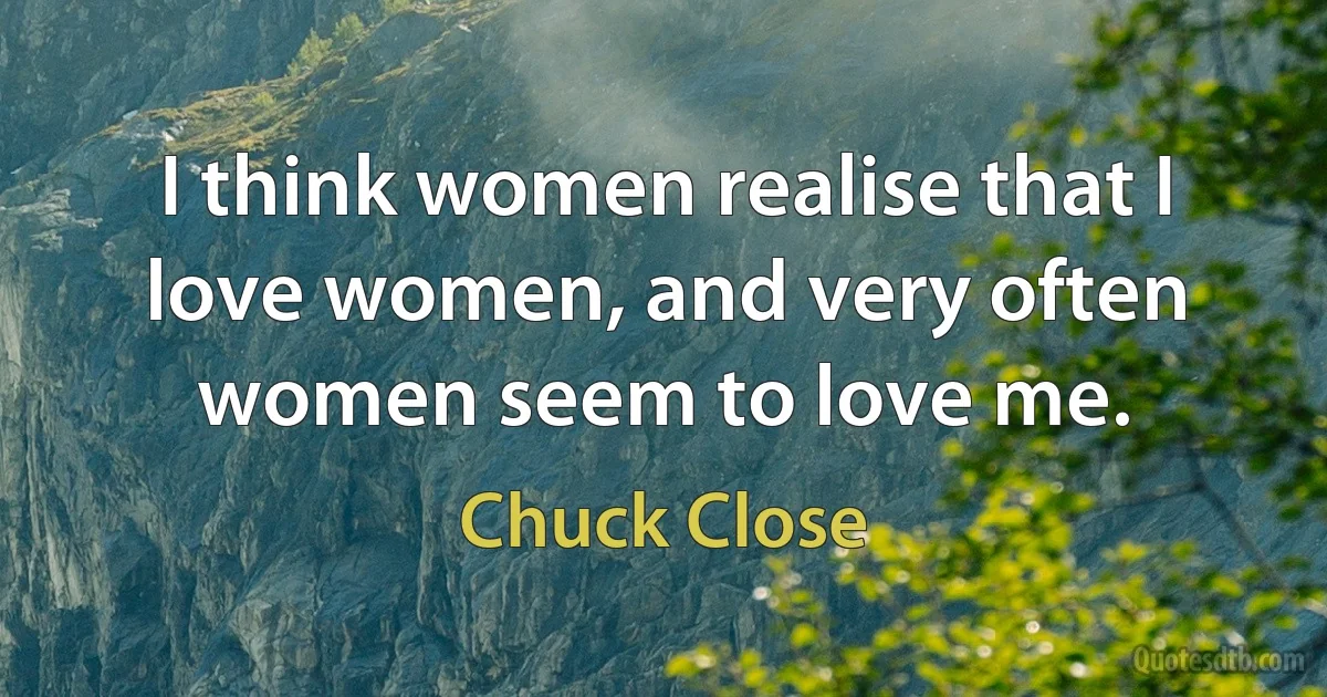 I think women realise that I love women, and very often women seem to love me. (Chuck Close)