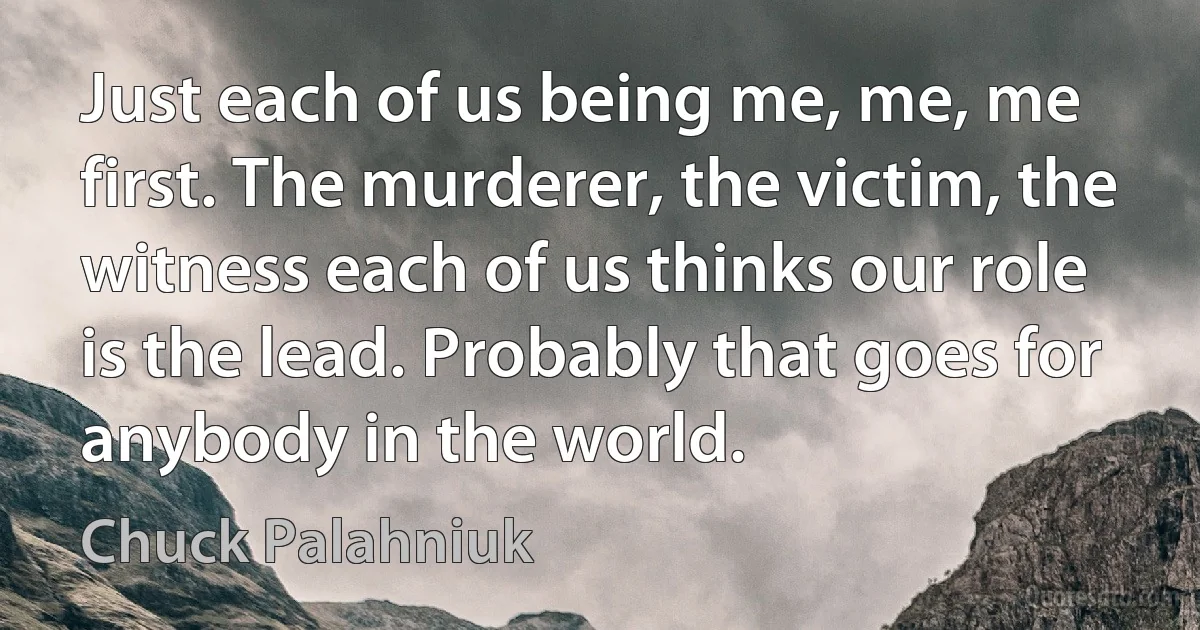 Just each of us being me, me, me first. The murderer, the victim, the witness each of us thinks our role is the lead. Probably that goes for anybody in the world. (Chuck Palahniuk)