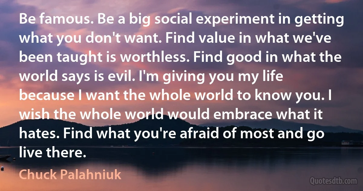 Be famous. Be a big social experiment in getting what you don't want. Find value in what we've been taught is worthless. Find good in what the world says is evil. I'm giving you my life because I want the whole world to know you. I wish the whole world would embrace what it hates. Find what you're afraid of most and go live there. (Chuck Palahniuk)