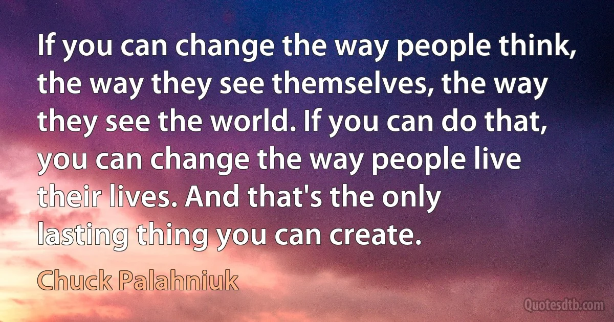 If you can change the way people think, the way they see themselves, the way they see the world. If you can do that, you can change the way people live their lives. And that's the only lasting thing you can create. (Chuck Palahniuk)