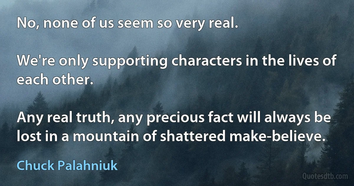 No, none of us seem so very real.

We're only supporting characters in the lives of each other.

Any real truth, any precious fact will always be lost in a mountain of shattered make-believe. (Chuck Palahniuk)