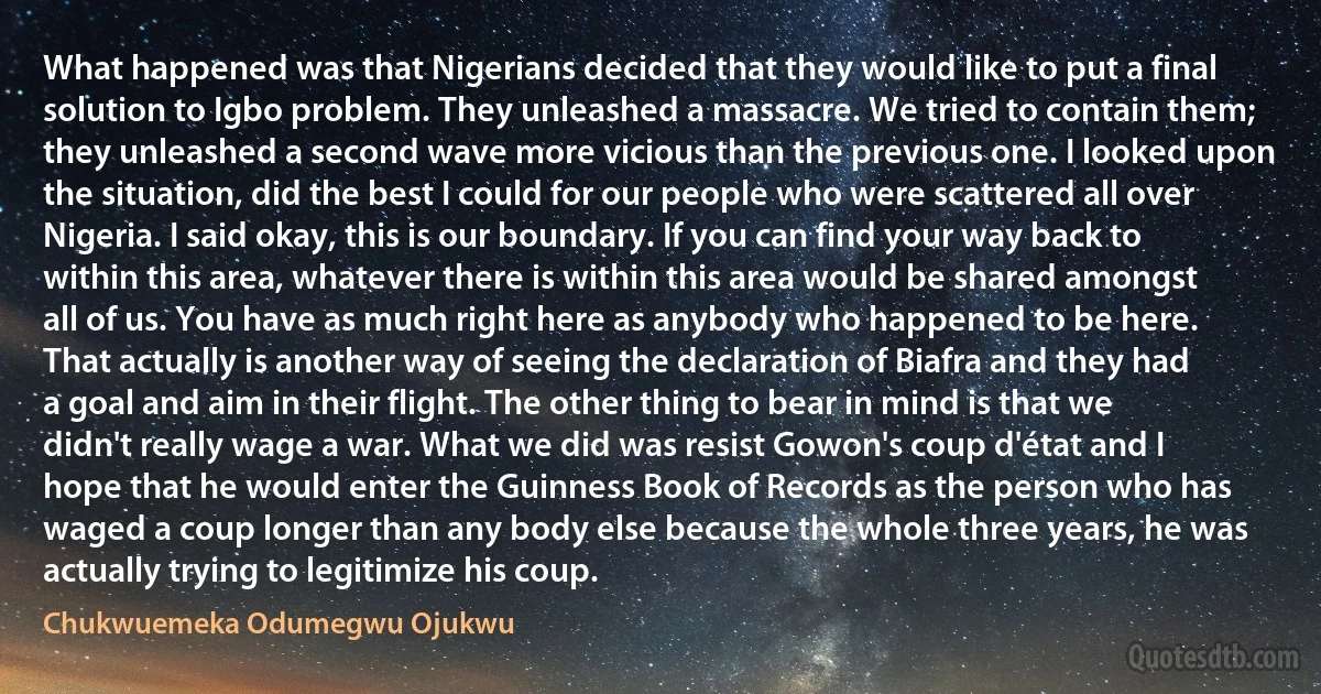 What happened was that Nigerians decided that they would like to put a final solution to Igbo problem. They unleashed a massacre. We tried to contain them; they unleashed a second wave more vicious than the previous one. I looked upon the situation, did the best I could for our people who were scattered all over Nigeria. I said okay, this is our boundary. If you can find your way back to within this area, whatever there is within this area would be shared amongst all of us. You have as much right here as anybody who happened to be here. That actually is another way of seeing the declaration of Biafra and they had a goal and aim in their flight. The other thing to bear in mind is that we didn't really wage a war. What we did was resist Gowon's coup d'état and I hope that he would enter the Guinness Book of Records as the person who has waged a coup longer than any body else because the whole three years, he was actually trying to legitimize his coup. (Chukwuemeka Odumegwu Ojukwu)