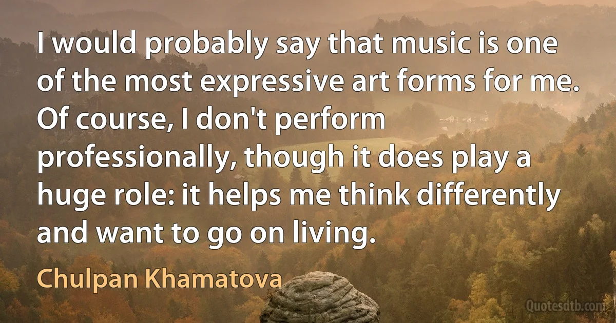 I would probably say that music is one of the most expressive art forms for me. Of course, I don't perform professionally, though it does play a huge role: it helps me think differently and want to go on living. (Chulpan Khamatova)