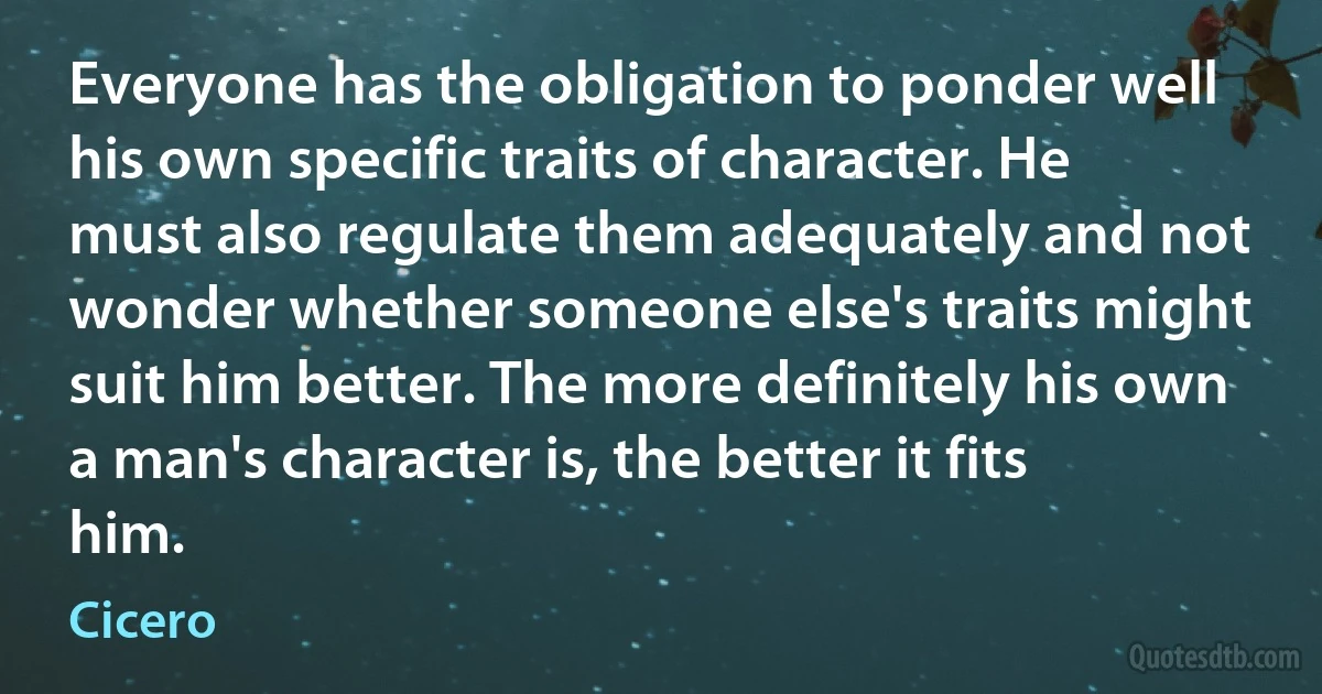 Everyone has the obligation to ponder well his own specific traits of character. He must also regulate them adequately and not wonder whether someone else's traits might suit him better. The more definitely his own a man's character is, the better it fits him. (Cicero)