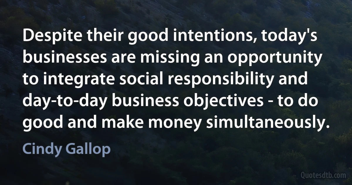 Despite their good intentions, today's businesses are missing an opportunity to integrate social responsibility and day-to-day business objectives - to do good and make money simultaneously. (Cindy Gallop)