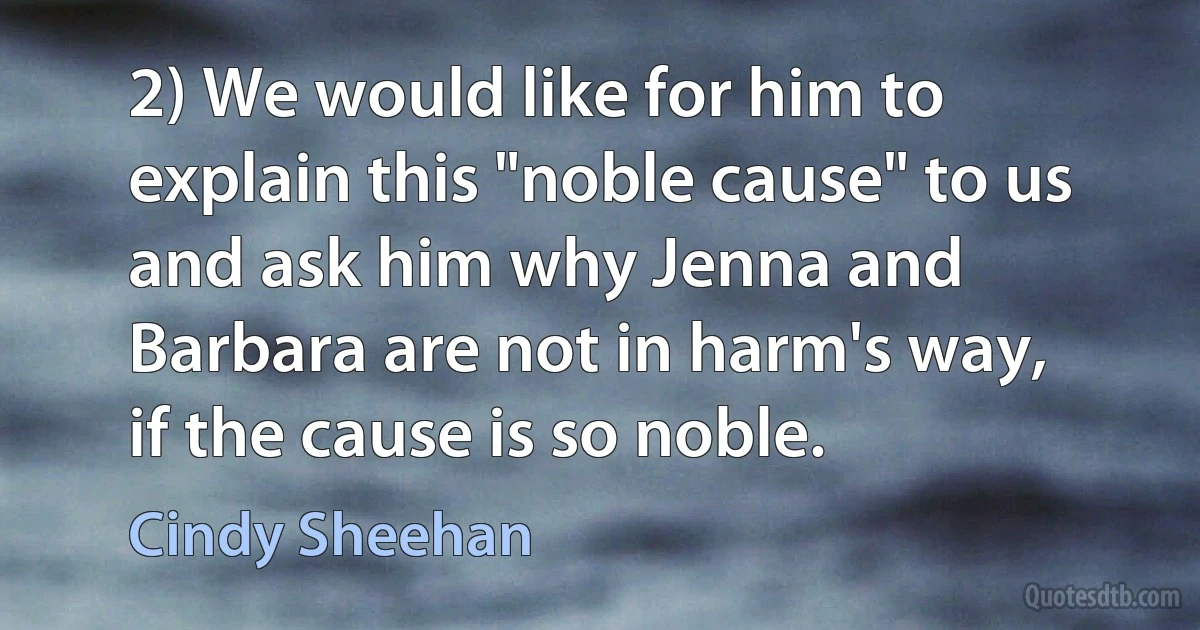 2) We would like for him to explain this "noble cause" to us and ask him why Jenna and Barbara are not in harm's way, if the cause is so noble. (Cindy Sheehan)