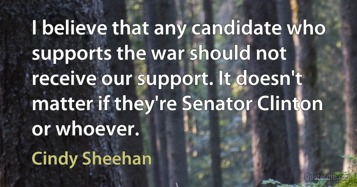 I believe that any candidate who supports the war should not receive our support. It doesn't matter if they're Senator Clinton or whoever. (Cindy Sheehan)