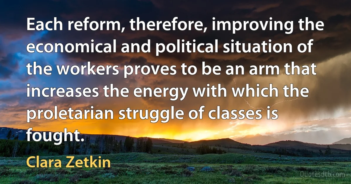 Each reform, therefore, improving the economical and political situation of the workers proves to be an arm that increases the energy with which the proletarian struggle of classes is fought. (Clara Zetkin)