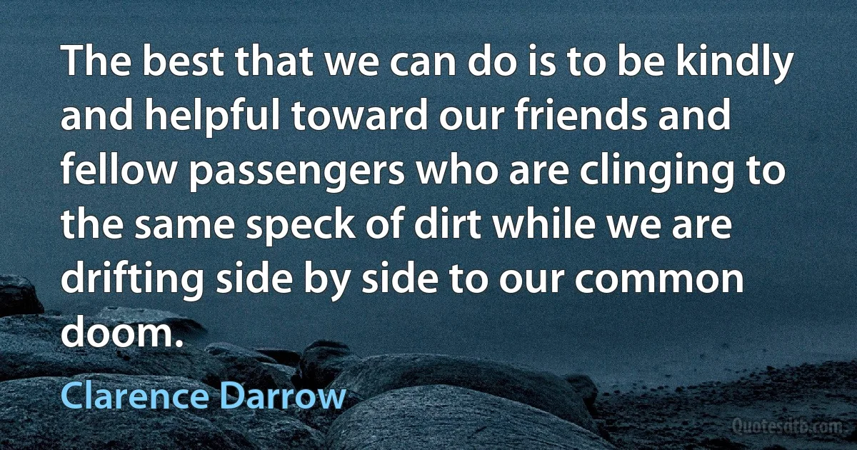 The best that we can do is to be kindly and helpful toward our friends and fellow passengers who are clinging to the same speck of dirt while we are drifting side by side to our common doom. (Clarence Darrow)