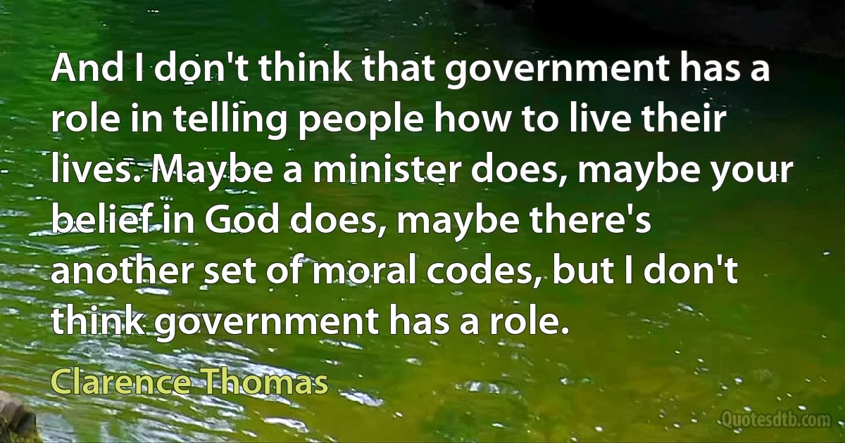 And I don't think that government has a role in telling people how to live their lives. Maybe a minister does, maybe your belief in God does, maybe there's another set of moral codes, but I don't think government has a role. (Clarence Thomas)