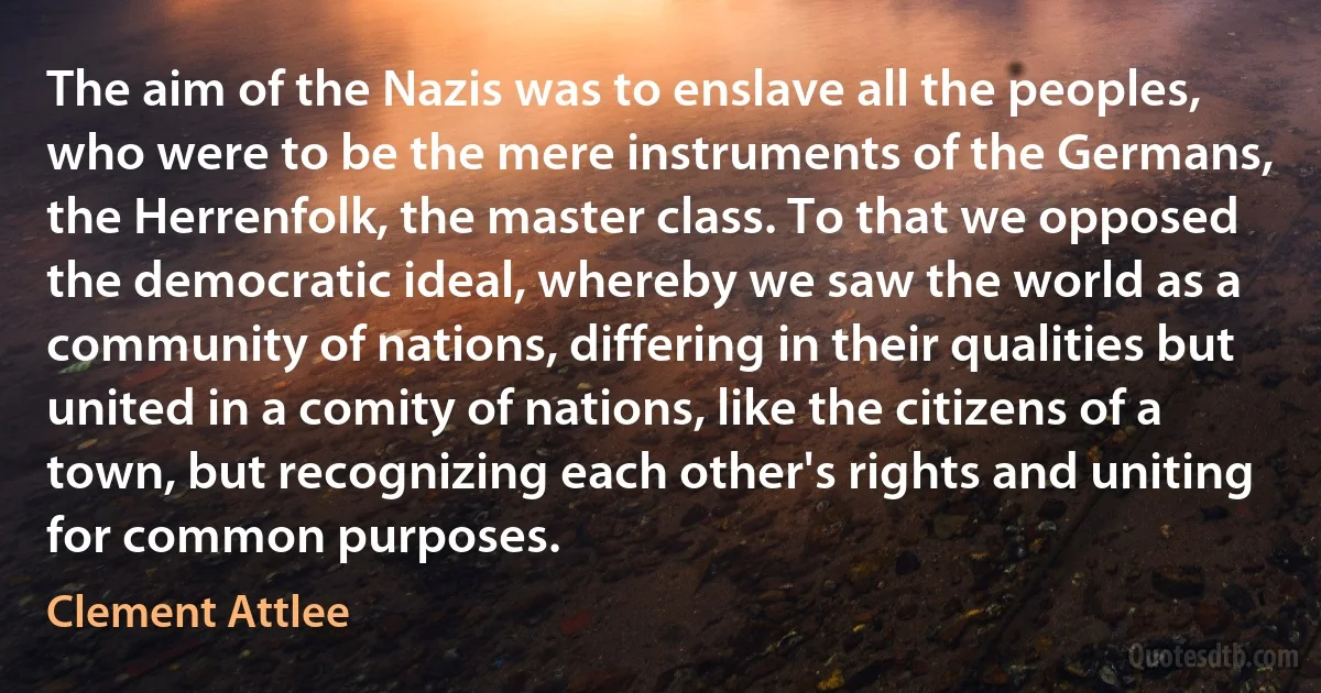 The aim of the Nazis was to enslave all the peoples, who were to be the mere instruments of the Germans, the Herrenfolk, the master class. To that we opposed the democratic ideal, whereby we saw the world as a community of nations, differing in their qualities but united in a comity of nations, like the citizens of a town, but recognizing each other's rights and uniting for common purposes. (Clement Attlee)