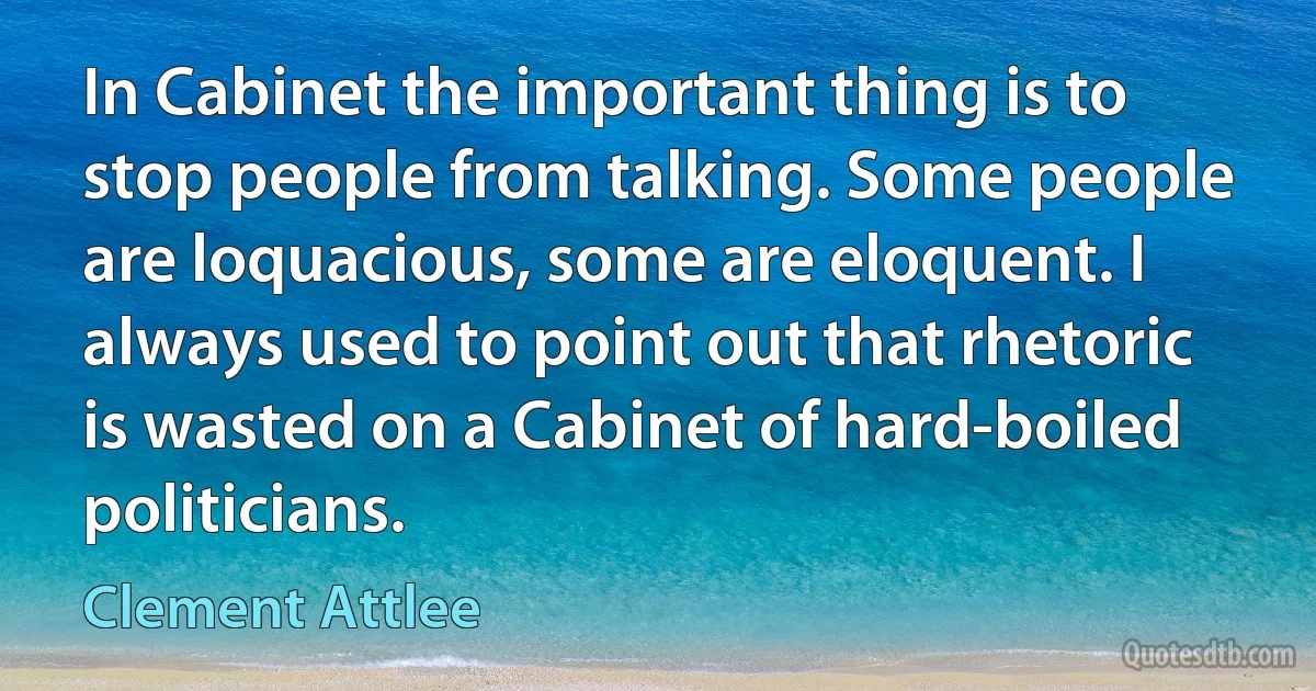 In Cabinet the important thing is to stop people from talking. Some people are loquacious, some are eloquent. I always used to point out that rhetoric is wasted on a Cabinet of hard-boiled politicians. (Clement Attlee)