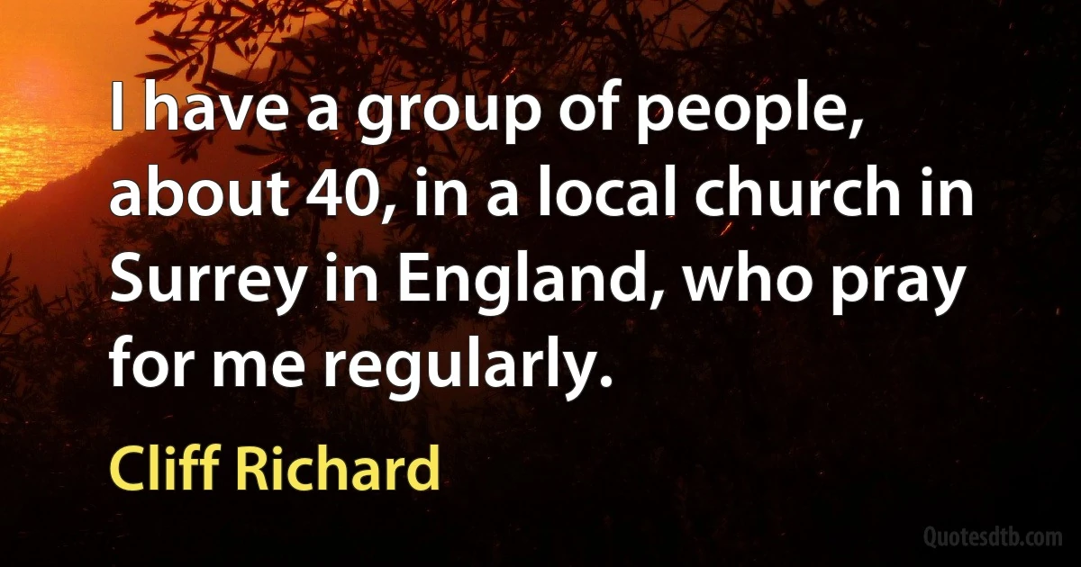 I have a group of people, about 40, in a local church in Surrey in England, who pray for me regularly. (Cliff Richard)