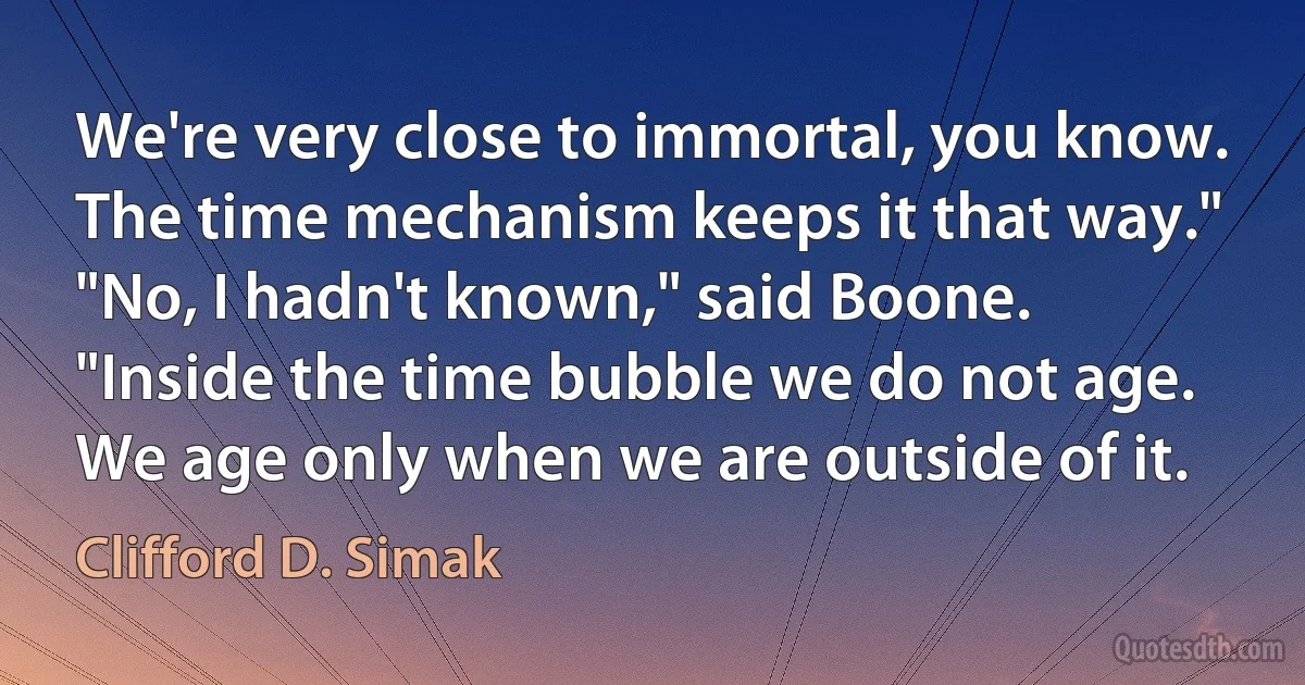 We're very close to immortal, you know. The time mechanism keeps it that way."
"No, I hadn't known," said Boone.
"Inside the time bubble we do not age. We age only when we are outside of it. (Clifford D. Simak)