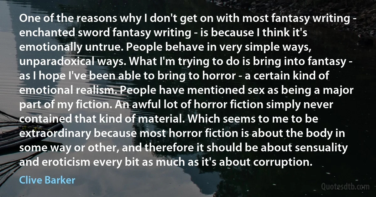 One of the reasons why I don't get on with most fantasy writing - enchanted sword fantasy writing - is because I think it's emotionally untrue. People behave in very simple ways, unparadoxical ways. What I'm trying to do is bring into fantasy - as I hope I've been able to bring to horror - a certain kind of emotional realism. People have mentioned sex as being a major part of my fiction. An awful lot of horror fiction simply never contained that kind of material. Which seems to me to be extraordinary because most horror fiction is about the body in some way or other, and therefore it should be about sensuality and eroticism every bit as much as it's about corruption. (Clive Barker)