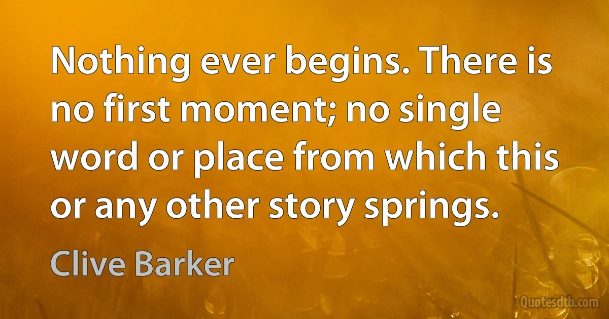 Nothing ever begins. There is no first moment; no single word or place from which this or any other story springs. (Clive Barker)