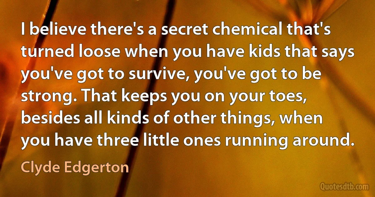 I believe there's a secret chemical that's turned loose when you have kids that says you've got to survive, you've got to be strong. That keeps you on your toes, besides all kinds of other things, when you have three little ones running around. (Clyde Edgerton)