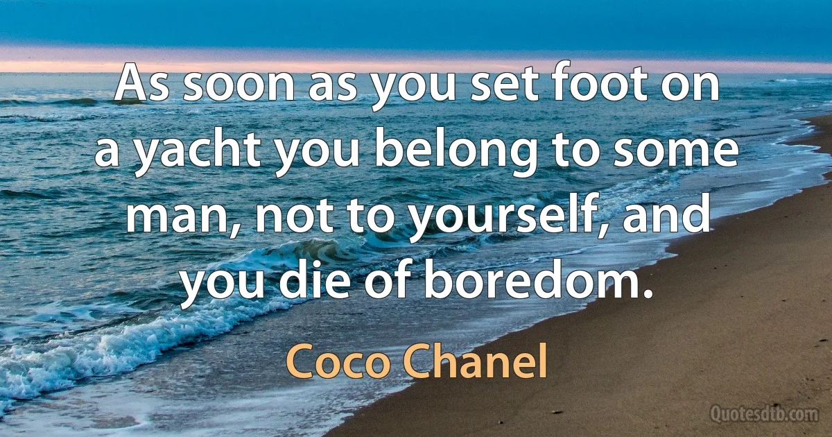 As soon as you set foot on a yacht you belong to some man, not to yourself, and you die of boredom. (Coco Chanel)