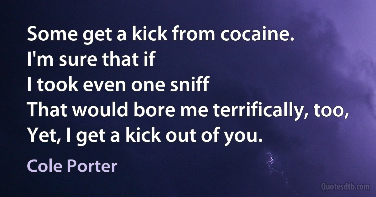 Some get a kick from cocaine.
I'm sure that if
I took even one sniff
That would bore me terrifically, too,
Yet, I get a kick out of you. (Cole Porter)