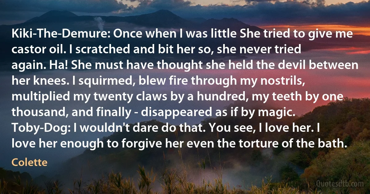 Kiki-The-Demure: Once when I was little She tried to give me castor oil. I scratched and bit her so, she never tried again. Ha! She must have thought she held the devil between her knees. I squirmed, blew fire through my nostrils, multiplied my twenty claws by a hundred, my teeth by one thousand, and finally - disappeared as if by magic.
Toby-Dog: I wouldn't dare do that. You see, I love her. I love her enough to forgive her even the torture of the bath. (Colette)