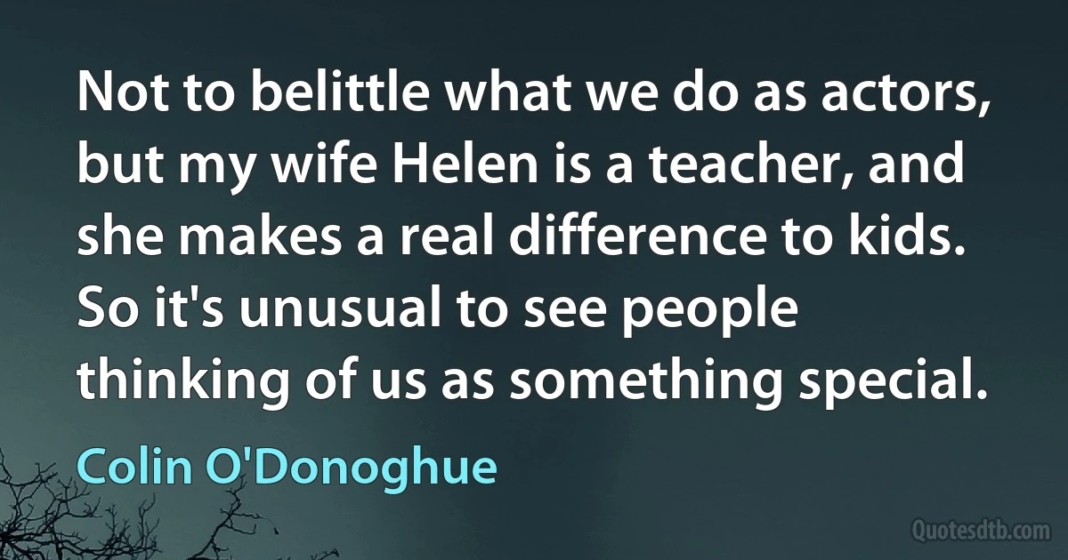 Not to belittle what we do as actors, but my wife Helen is a teacher, and she makes a real difference to kids. So it's unusual to see people thinking of us as something special. (Colin O'Donoghue)