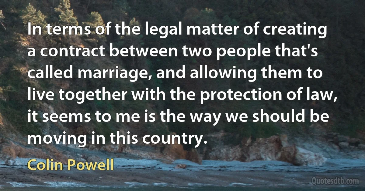 In terms of the legal matter of creating a contract between two people that's called marriage, and allowing them to live together with the protection of law, it seems to me is the way we should be moving in this country. (Colin Powell)