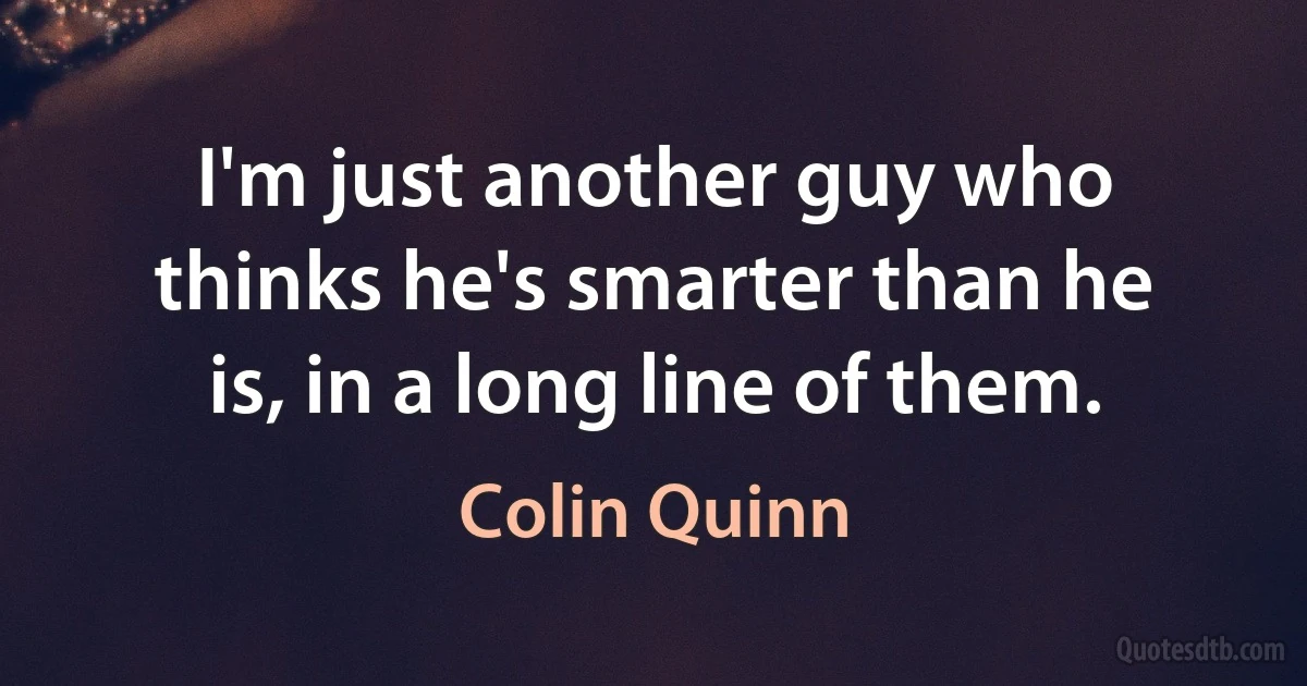 I'm just another guy who thinks he's smarter than he is, in a long line of them. (Colin Quinn)