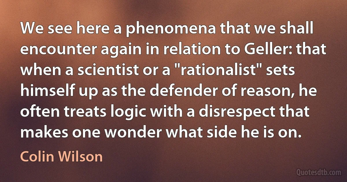 We see here a phenomena that we shall encounter again in relation to Geller: that when a scientist or a "rationalist" sets himself up as the defender of reason, he often treats logic with a disrespect that makes one wonder what side he is on. (Colin Wilson)