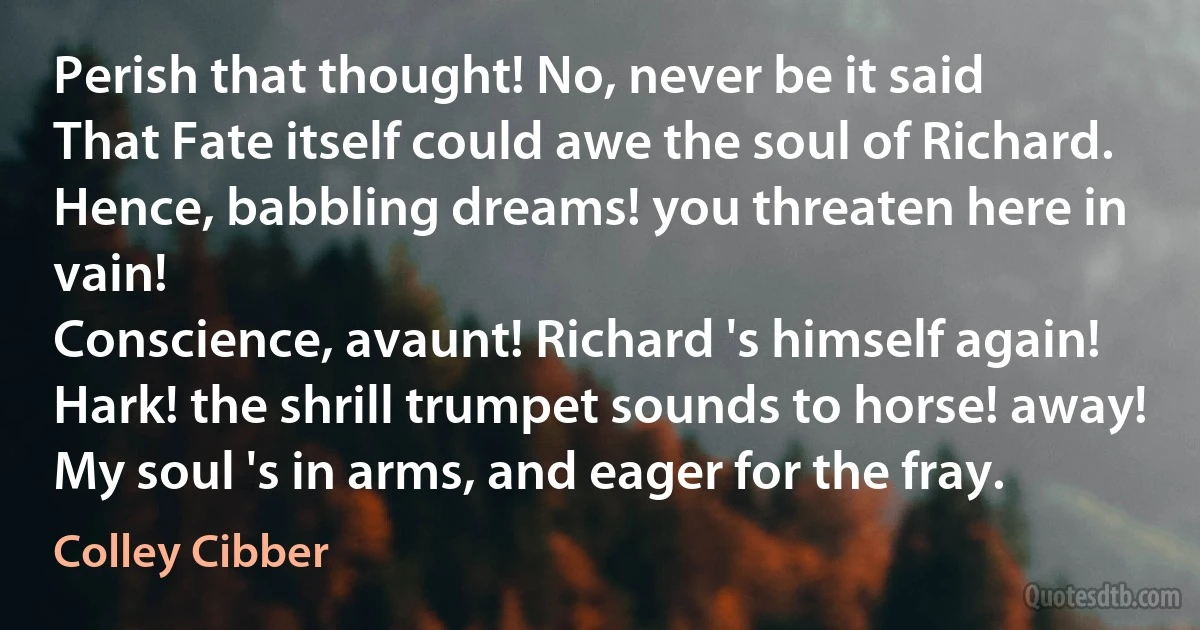 Perish that thought! No, never be it said
That Fate itself could awe the soul of Richard.
Hence, babbling dreams! you threaten here in vain!
Conscience, avaunt! Richard 's himself again!
Hark! the shrill trumpet sounds to horse! away!
My soul 's in arms, and eager for the fray. (Colley Cibber)