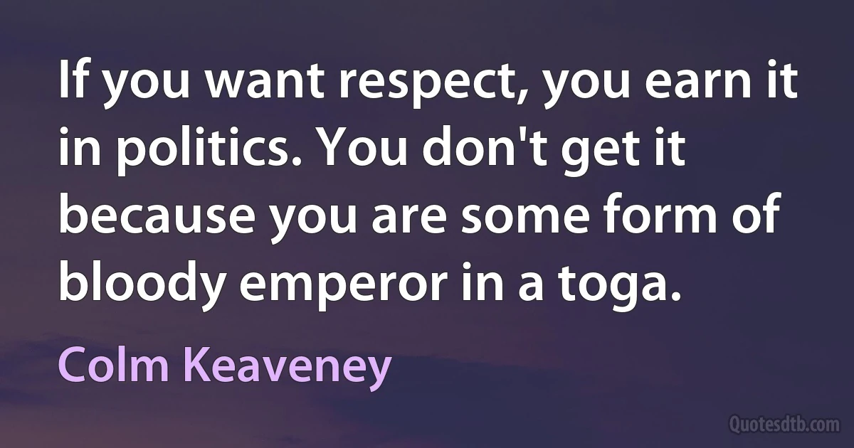 If you want respect, you earn it in politics. You don't get it because you are some form of bloody emperor in a toga. (Colm Keaveney)