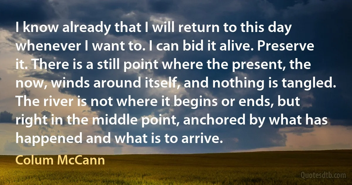 I know already that I will return to this day whenever I want to. I can bid it alive. Preserve it. There is a still point where the present, the now, winds around itself, and nothing is tangled. The river is not where it begins or ends, but right in the middle point, anchored by what has happened and what is to arrive. (Colum McCann)