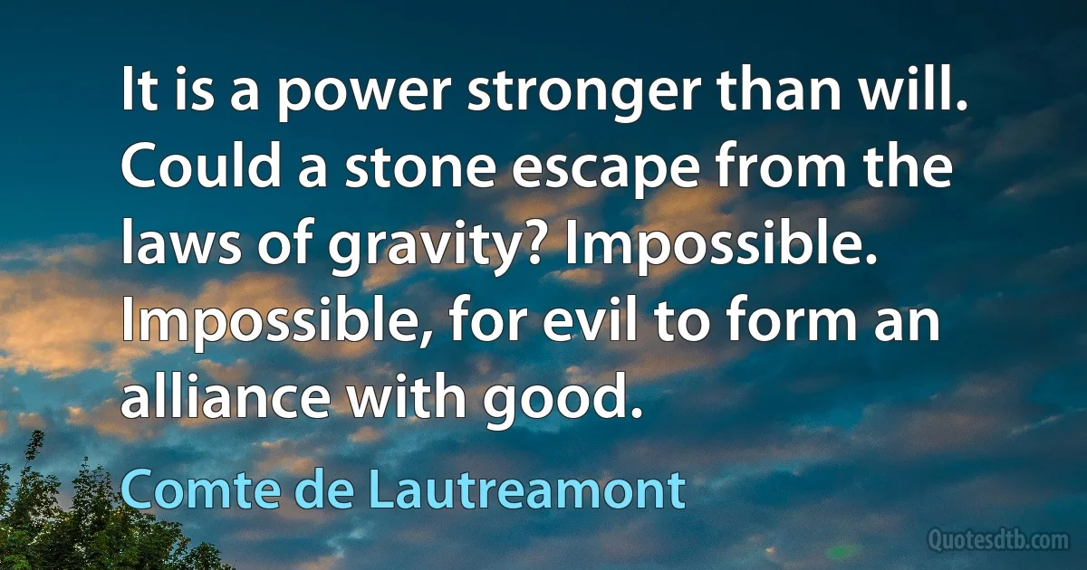 It is a power stronger than will. Could a stone escape from the laws of gravity? Impossible. Impossible, for evil to form an alliance with good. (Comte de Lautreamont)