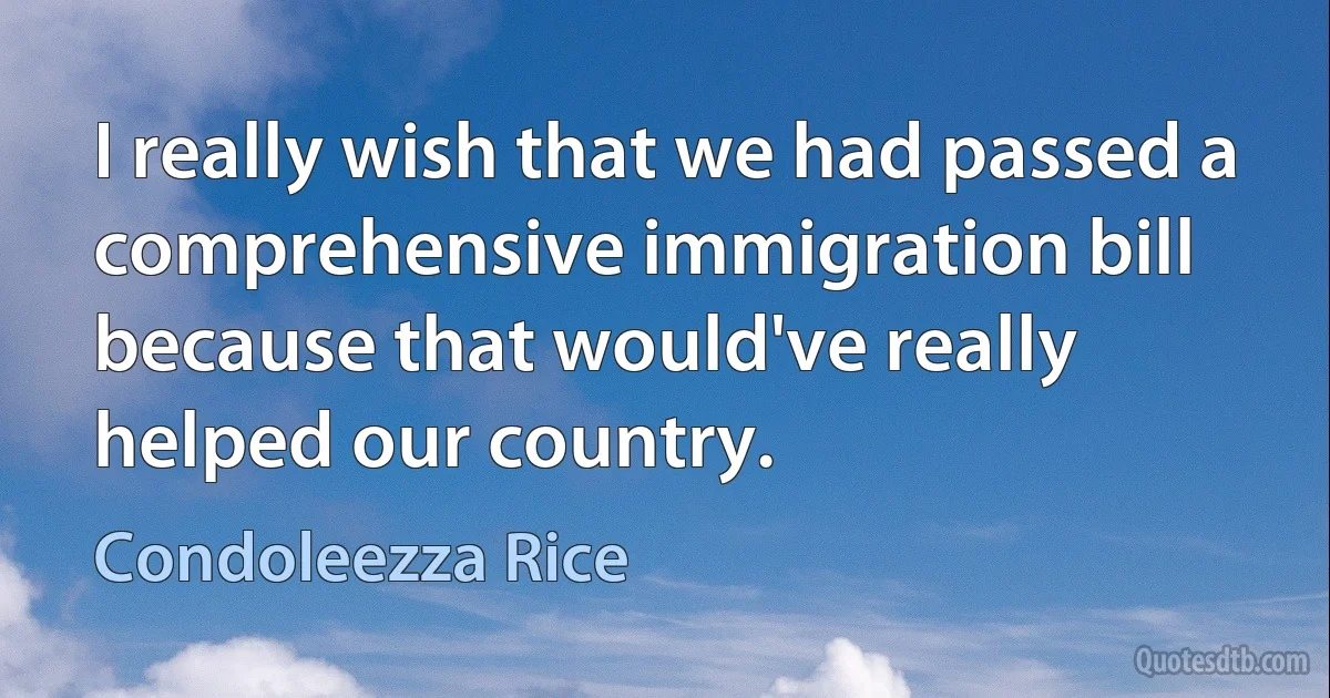 I really wish that we had passed a comprehensive immigration bill because that would've really helped our country. (Condoleezza Rice)