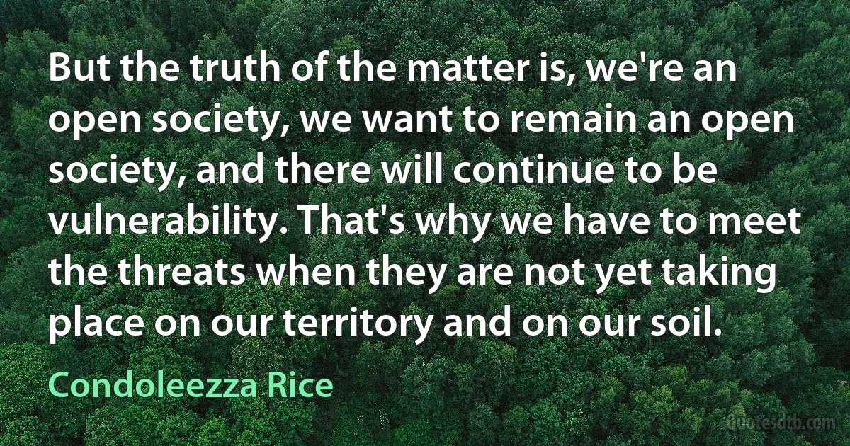 But the truth of the matter is, we're an open society, we want to remain an open society, and there will continue to be vulnerability. That's why we have to meet the threats when they are not yet taking place on our territory and on our soil. (Condoleezza Rice)